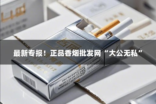 最新专报！正品香烟批发网“大公无私”